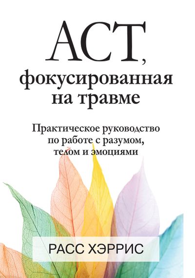 ACT, фокусированная на травме. Практическое руководство по работе с разумом, телом и эмоциями - Расс Хэррис
