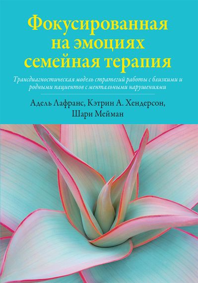 Фокусированная на эмоциях семейная терапия. Трансдиагностическая модель стратегий работы с близкими и родными пациентов с ментальными нарушениями - Адель Лафранс
