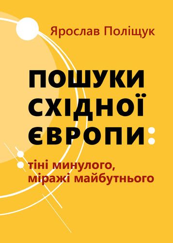 Ярослав Поліщук Пошуки Східної Европи: Тіні минулого, міражі Майбутнього