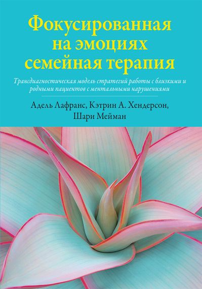 Фокусированная на эмоциях семейная терапия. Трансдиагностическая модель стратегий работы с близкими и родными пациентов с ментальными нарушениями - Адель Лафранс