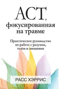 ACT, фокусированная на травме. Практическое руководство по работе с разумом, телом и эмоциями - Расс Хэррис